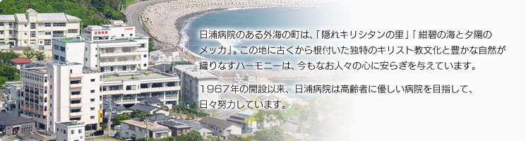 日浦病院のある外海の町は、「隠れキリシタンの里」「紺碧の海と夕陽のメッカ」。この地に古くから根付いた独特のキリスト教文化と豊かな自然が織りなすハーモニーは、今もなお人々の心に安らぎを与えています。1967年の開設以来、日浦病院は高齢者に優しい病院を目指して、日々努力しています。