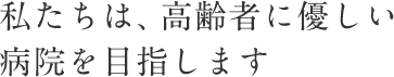 私たちは、高齢者に優しい病院を目指します