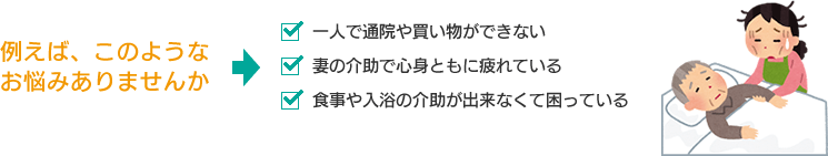 【例えば、このようなお悩みありませんか】・一人で通院や買い物ができない　・妻の介助で心身ともに疲れている　・食事や入浴の介助が出来なくて困っている